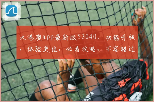 大港澳app最新版53040，功能升级，体验更佳，必看攻略，不容错过