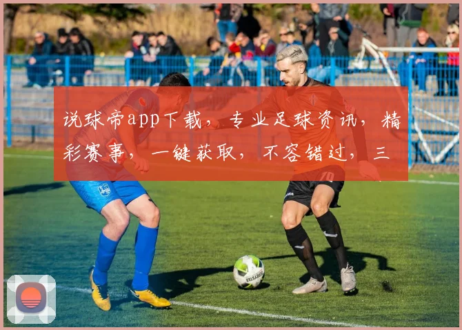 说球帝app下载，专业足球资讯，精彩赛事，一键获取，不容错过，三步轻松下载