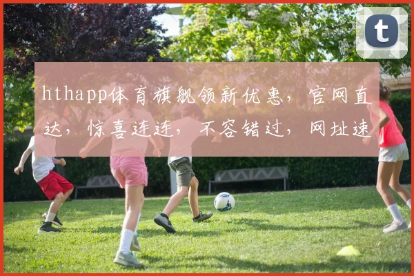 hthapp体育旗舰领新优惠，官网直达，惊喜连连，不容错过，网址速查