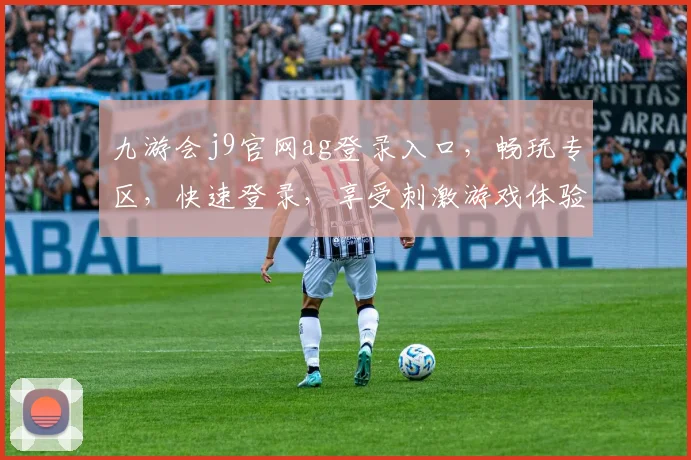 九游会j9官网ag登录入口，畅玩专区，快速登录，享受刺激游戏体验，一触即达