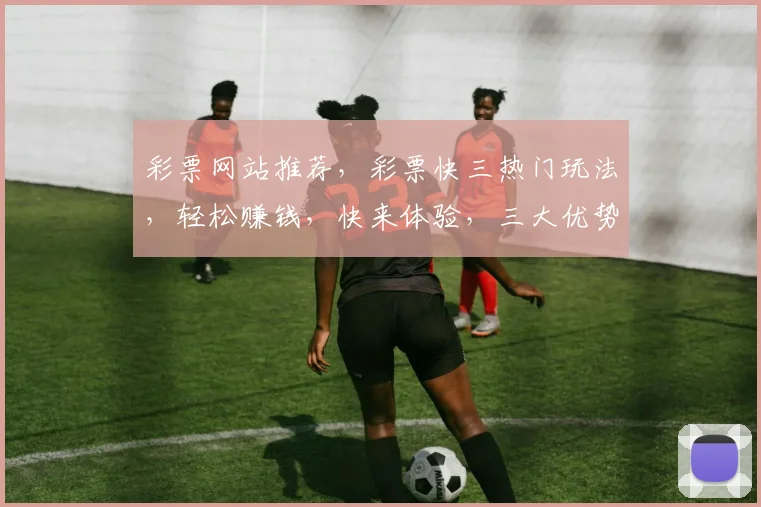 彩票网站推荐，彩票快三热门玩法，轻松赚钱，快来体验，三大优势，不容错过，3个理由，让您心动
