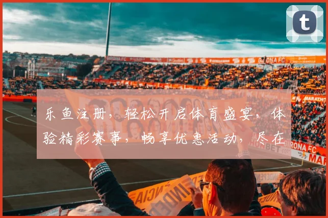 乐鱼注册，轻松开启体育盛宴，体验精彩赛事，畅享优惠活动，尽在乐鱼平台